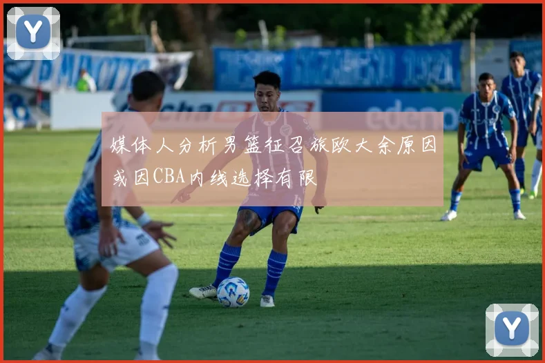 媒体人分析男篮征召旅欧大余原因或因CBA内线选择有限