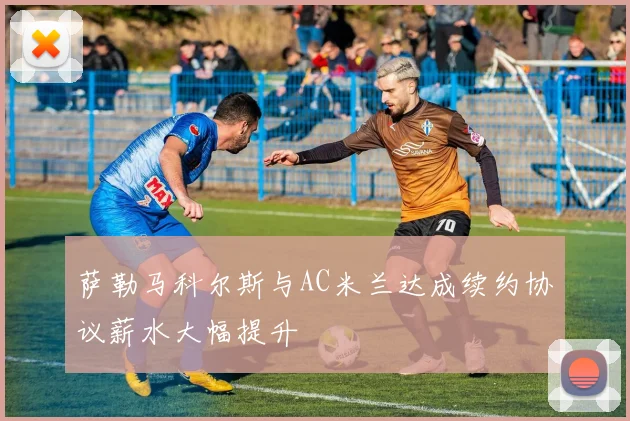 萨勒马科尔斯与AC米兰达成续约协议薪水大幅提升