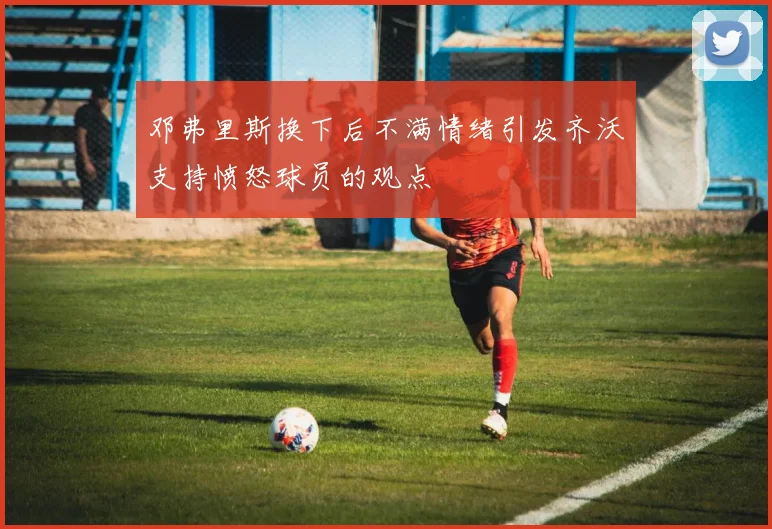 邓弗里斯换下后不满情绪引发齐沃支持愤怒球员的观点
