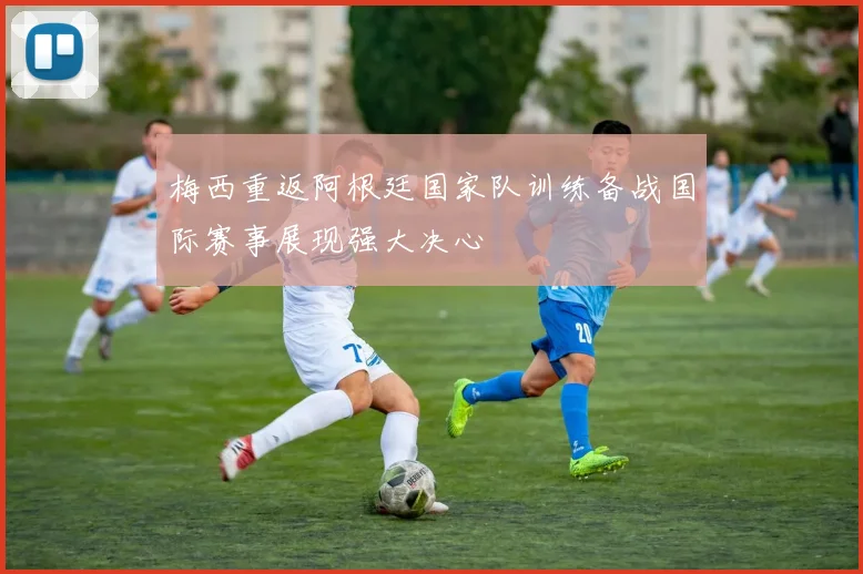 梅西重返阿根廷国家队训练备战国际赛事展现强大决心