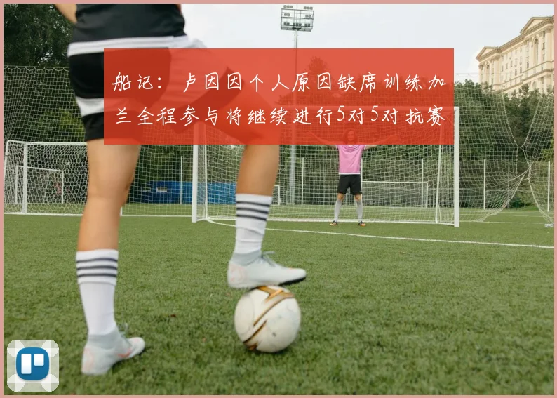 船记：卢因因个人原因缺席训练加兰全程参与将继续进行5对5对抗赛