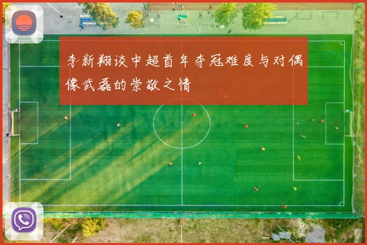 李新翔谈中超首年夺冠难度与对偶像武磊的崇敬之情
