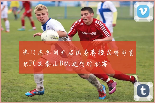 津门虎冬训开启热身赛模式将与首尔FC及泰山B队进行对抗赛