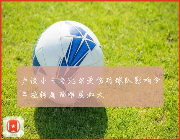 卢谈小卡与比尔受伤对球队影响今年逆转局面难度加大