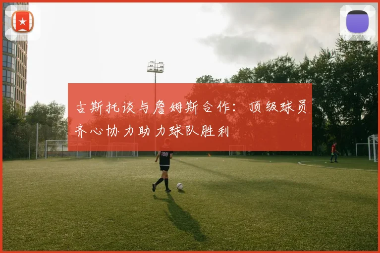 古斯托谈与詹姆斯合作：顶级球员齐心协力助力球队胜利