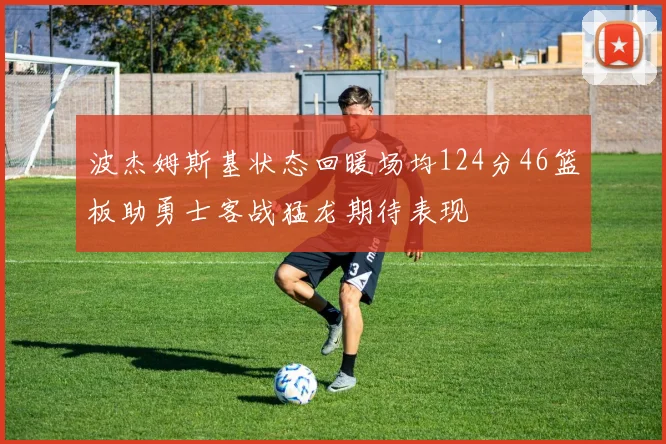 波杰姆斯基状态回暖场均124分46篮板助勇士客战猛龙期待表现