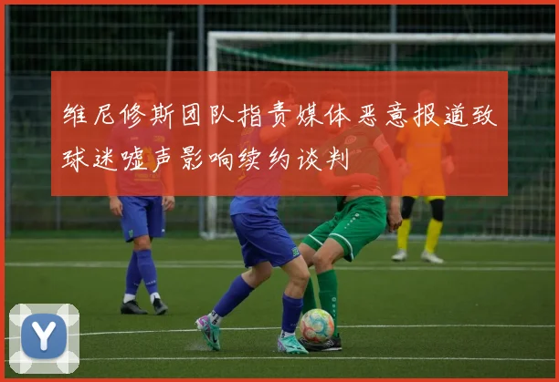 维尼修斯团队指责媒体恶意报道致球迷嘘声影响续约谈判