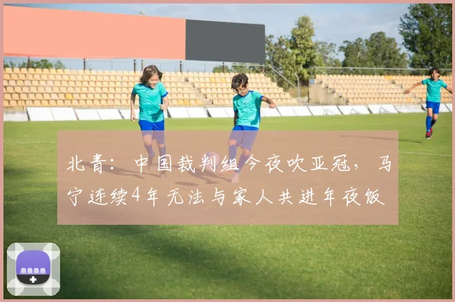北青：中国裁判组今夜吹亚冠，马宁连续4年无法与家人共进年夜饭