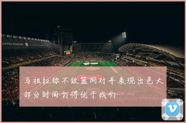 马祖拉称不敌篮网对手表现出色大部分时间打得优于我们