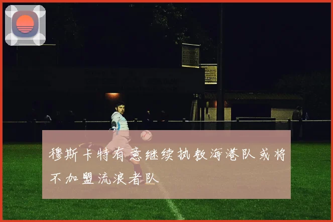 穆斯卡特有意继续执教海港队或将不加盟流浪者队