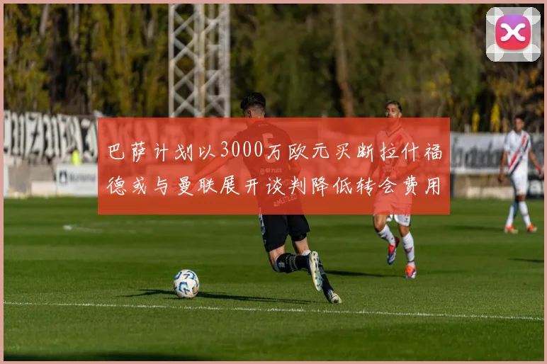 巴萨计划以3000万欧元买断拉什福德或与曼联展开谈判降低转会费用