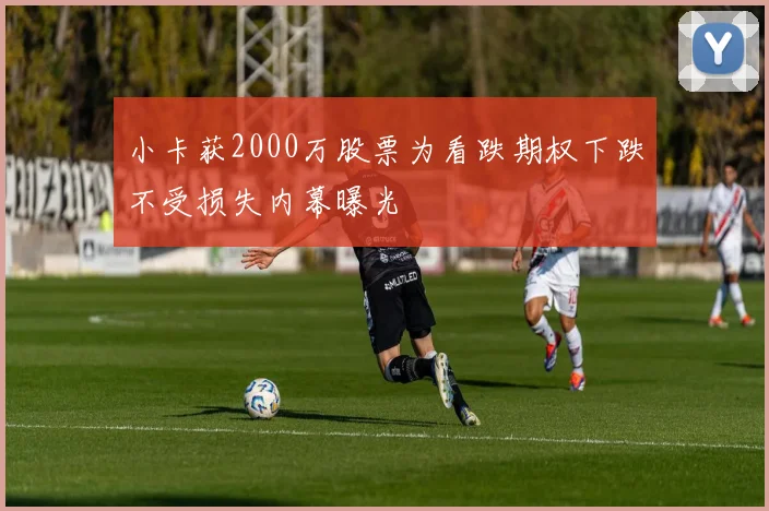小卡获2000万股票为看跌期权下跌不受损失内幕曝光