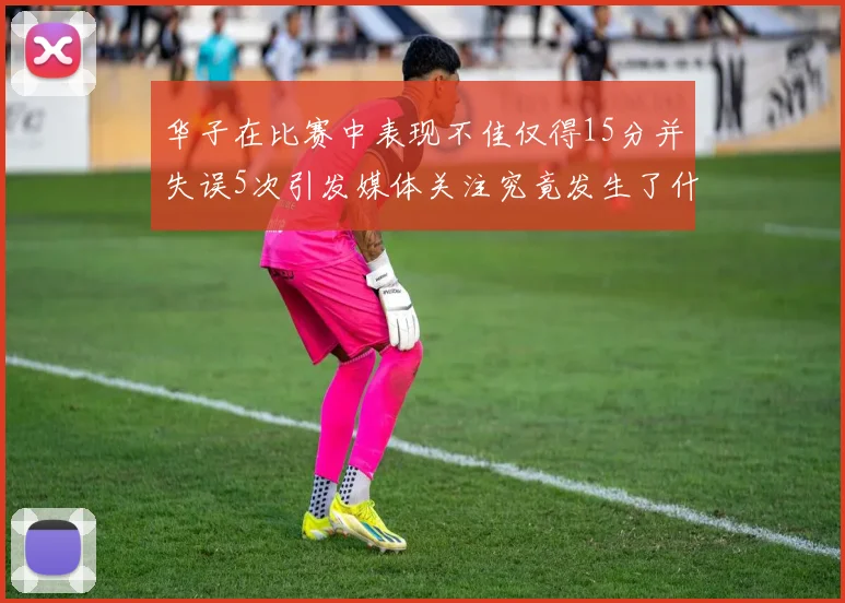 华子在比赛中表现不佳仅得15分并失误5次引发媒体关注究竟发生了什么心事