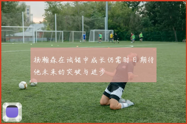 杨瀚森在试错中成长仍需时日期待他未来的突破与进步