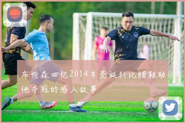 布伦森回忆2014年圣诞科比赠鞋助他夺冠的感人故事