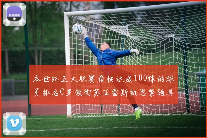 本世纪五大联赛最快达成100球的球员排名C罗领衔苏亚雷斯凯恩紧随其后