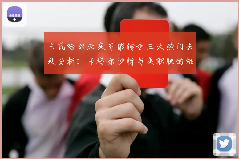卡瓦哈尔未来可能转会三大热门去处分析：卡塔尔沙特与美职联的机会