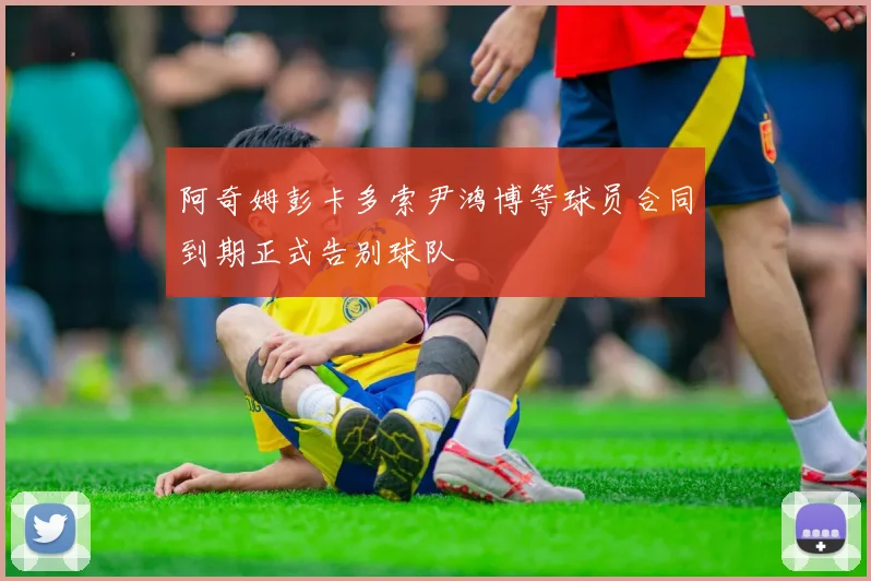 阿奇姆彭卡多索尹鸿博等球员合同到期正式告别球队