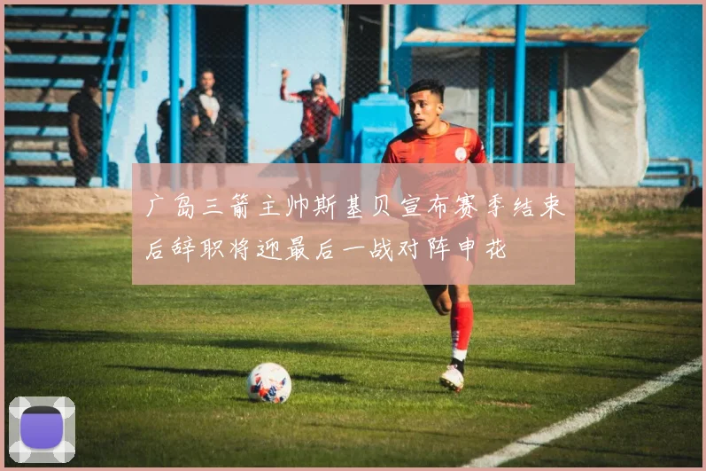 广岛三箭主帅斯基贝宣布赛季结束后辞职将迎最后一战对阵申花